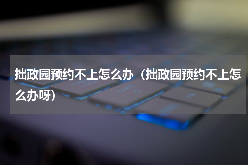 拙政园预约不上怎么办（拙政园预约不上怎么办呀）