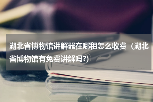 湖北省博物馆讲解器在哪租怎么收费（湖北省博物馆有免费讲解吗?）