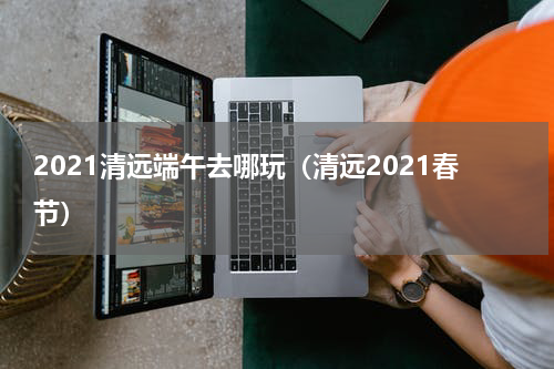 2021清远端午去哪玩（清远2021春节）