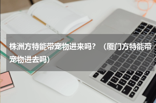 株洲方特能带宠物进来吗？（厦门方特能带宠物进去吗）