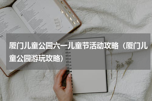 厦门儿童公园六一儿童节活动攻略（厦门儿童公园游玩攻略）