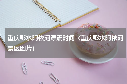 重庆彭水阿依河漂流时间（重庆彭水阿依河景区图片）