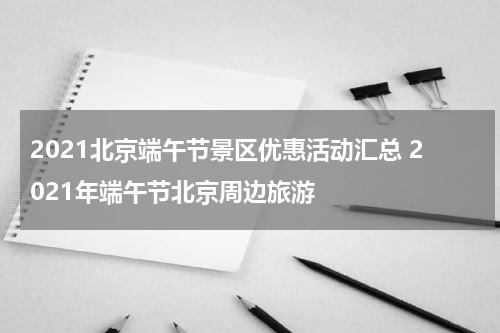 2021北京端午节景区优惠活动汇总 2021年端午节北京周边旅游