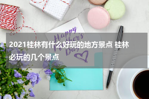 2021桂林有什么好玩的地方景点 桂林必玩的几个景点