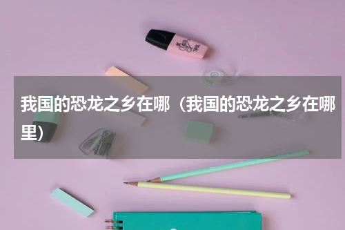 我国的恐龙之乡在哪（我国的恐龙之乡在哪里）