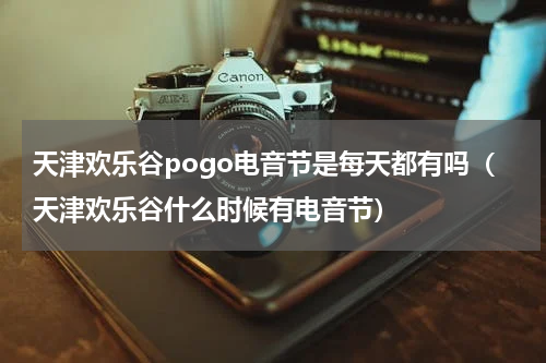 天津欢乐谷pogo电音节是每天都有吗（天津欢乐谷什么时候有电音节）