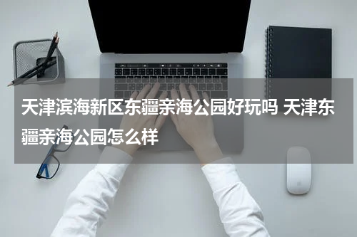 天津滨海新区东疆亲海公园好玩吗 天津东疆亲海公园怎么样