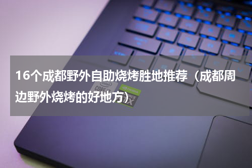 16个成都野外自助烧烤胜地推荐（成都周边野外烧烤的好地方）