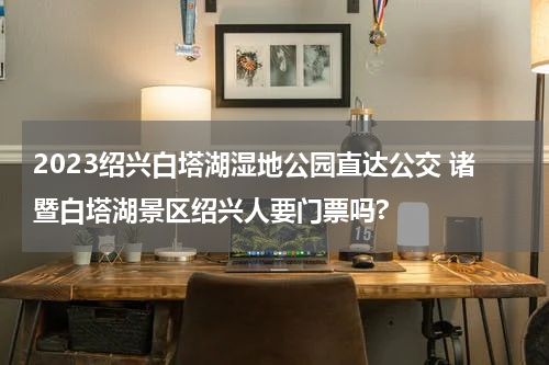 2023绍兴白塔湖湿地公园直达公交 诸暨白塔湖景区绍兴人要门票吗?