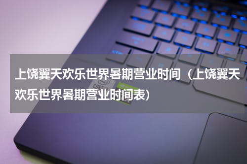 上饶翼天欢乐世界暑期营业时间（上饶翼天欢乐世界暑期营业时间表）