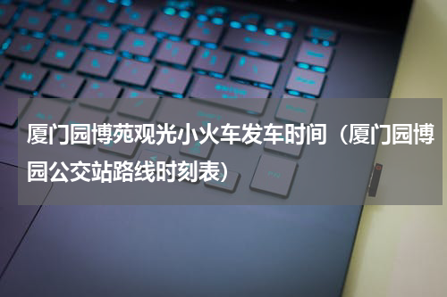 厦门园博苑观光小火车发车时间（厦门园博园公交站路线时刻表）