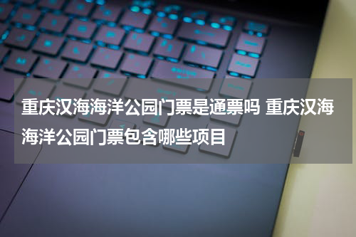 重庆汉海海洋公园门票是通票吗 重庆汉海海洋公园门票包含哪些项目