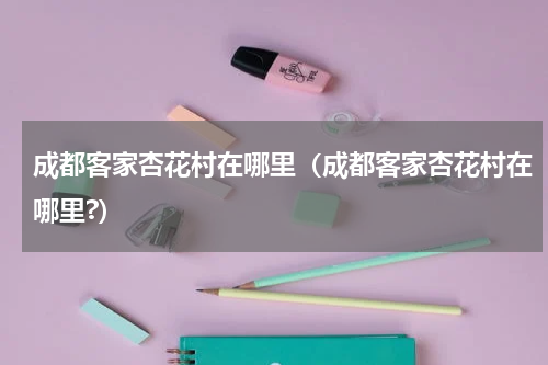 成都客家杏花村在哪里（成都客家杏花村在哪里?）