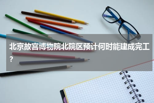 北京故宫博物院北院区预计何时能建成完工？