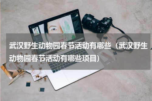 武汉野生动物园春节活动有哪些（武汉野生动物园春节活动有哪些项目）