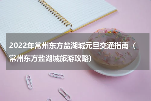 2022年常州东方盐湖城元旦交通指南（常州东方盐湖城旅游攻略）