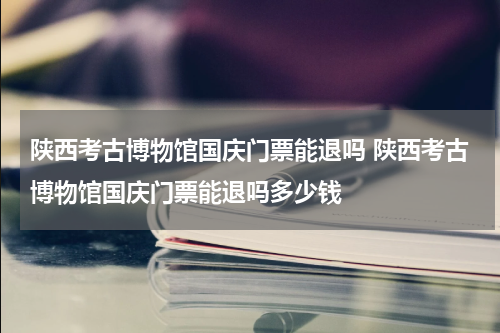 陕西考古博物馆国庆门票能退吗 陕西考古博物馆国庆门票能退吗多少钱