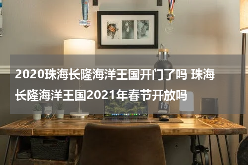 2020珠海长隆海洋王国开门了吗 珠海长隆海洋王国2021年春节开放吗