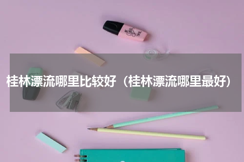 桂林漂流哪里比较好（桂林漂流哪里最好）