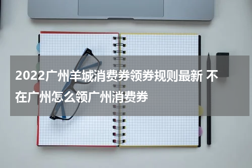 2022广州羊城消费券领券规则最新 不在广州怎么领广州消费券