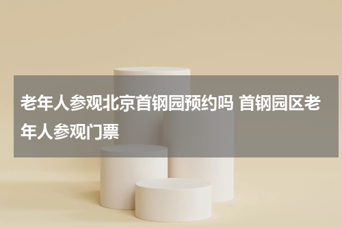 老年人参观北京首钢园预约吗 首钢园区老年人参观门票