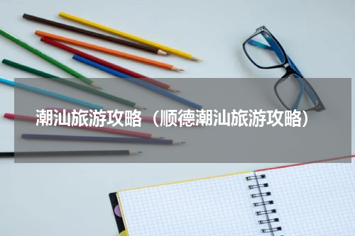 潮汕旅游攻略（顺德潮汕旅游攻略）