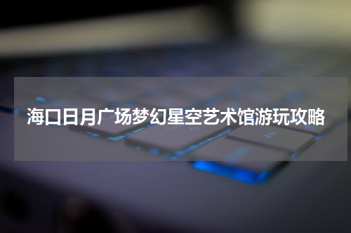海口日月广场梦幻星空艺术馆游玩攻略