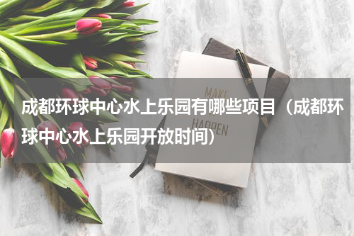 成都环球中心水上乐园有哪些项目（成都环球中心水上乐园开放时间）