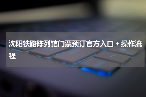 沈阳铁路陈列馆门票预订官方入口＋操作流程