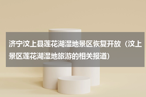 济宁汶上县莲花湖湿地景区恢复开放（汶上景区莲花湖湿地旅游的相关报道）
