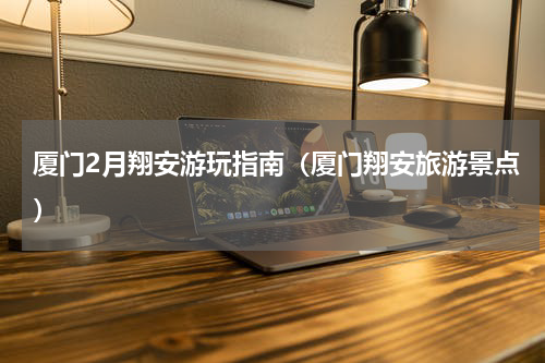 厦门2月翔安游玩指南（厦门翔安旅游景点）