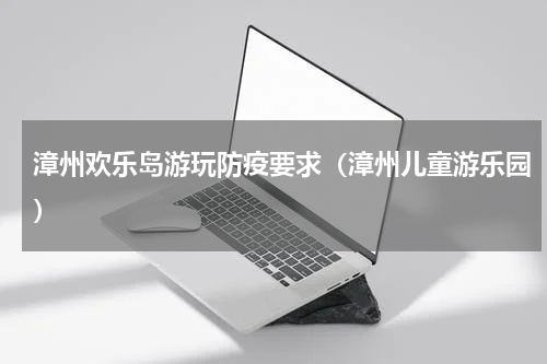 漳州欢乐岛游玩防疫要求（漳州儿童游乐园）