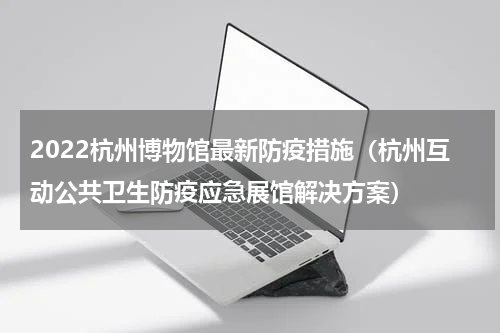 2022杭州博物馆最新防疫措施（杭州互动公共卫生防疫应急展馆解决方案）