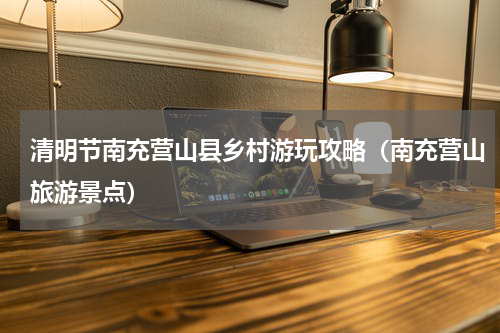清明节南充营山县乡村游玩攻略（南充营山旅游景点）