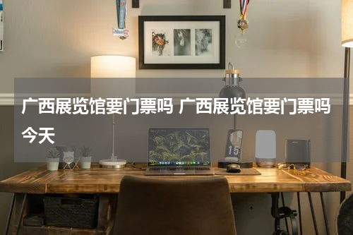 广西展览馆要门票吗 广西展览馆要门票吗今天