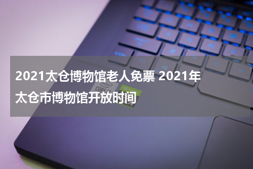 2021太仓博物馆老人免票 2021年太仓市博物馆开放时间