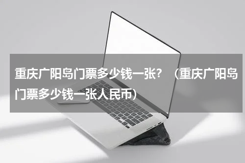 重庆广阳岛门票多少钱一张？（重庆广阳岛门票多少钱一张人民币）