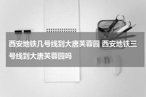 西安地铁几号线到大唐芙蓉园 西安地铁三号线到大唐芙蓉园吗