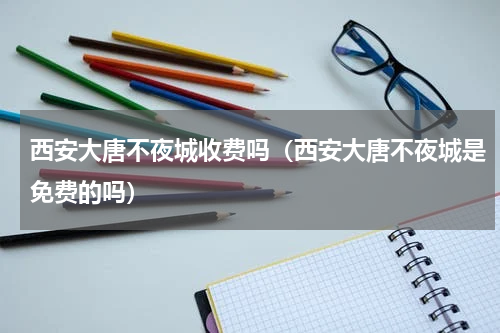 西安大唐不夜城收费吗（西安大唐不夜城是免费的吗）