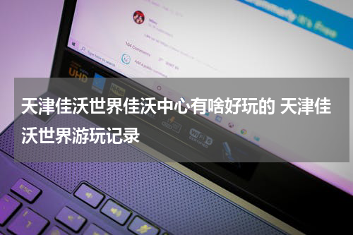 天津佳沃世界佳沃中心有啥好玩的 天津佳沃世界游玩记录