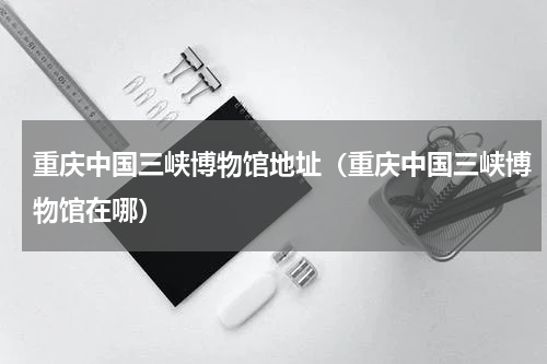 重庆中国三峡博物馆地址（重庆中国三峡博物馆在哪）