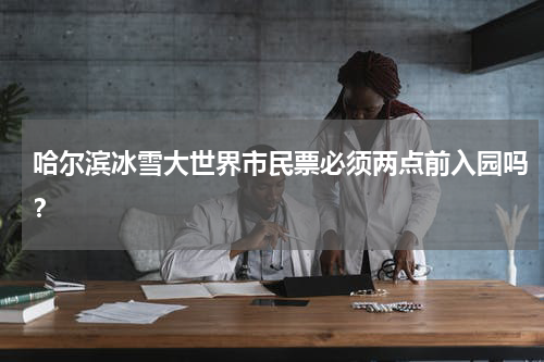 哈尔滨冰雪大世界市民票必须两点前入园吗？