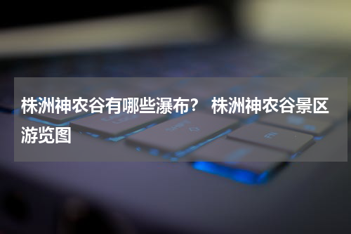 株洲神农谷有哪些瀑布？ 株洲神农谷景区游览图