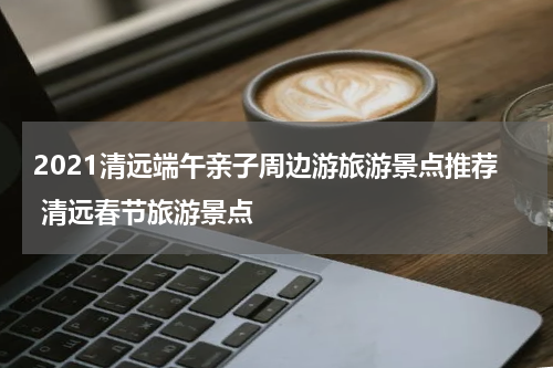 2021清远端午亲子周边游旅游景点推荐 清远春节旅游景点