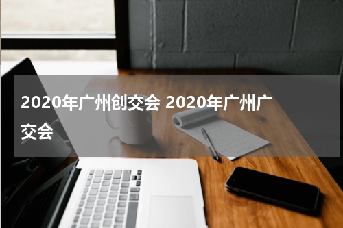 2020年广州创交会 2020年广州广交会