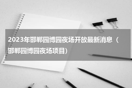 2023年邯郸园博园夜场开放最新消息（邯郸园博园夜场项目）