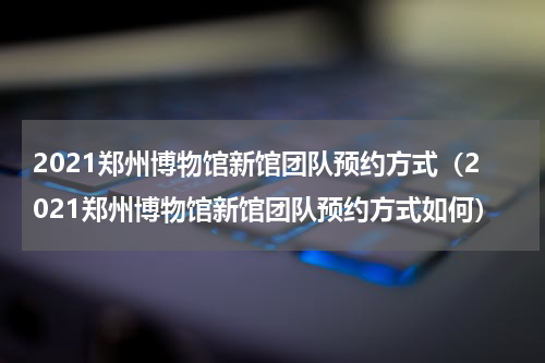 2021郑州博物馆新馆团队预约方式（2021郑州博物馆新馆团队预约方式如何）