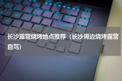 长沙露营烧烤地点推荐（长沙周边烧烤露营自驾）