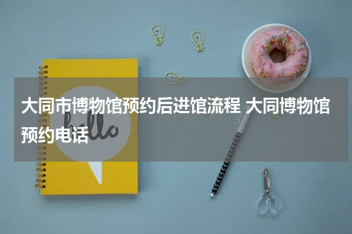 大同市博物馆预约后进馆流程 大同博物馆预约电话