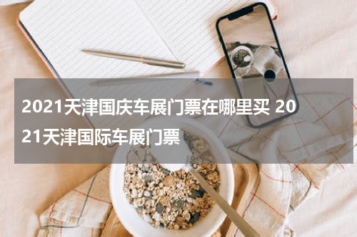 2021天津国庆车展门票在哪里买 2021天津国际车展门票